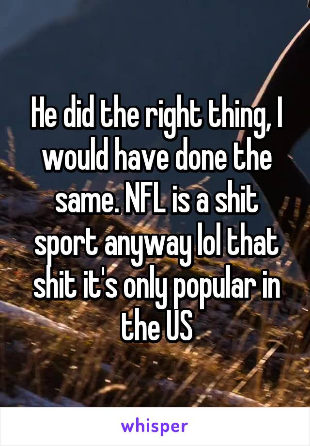 He did the right thing, I would have done the same. NFL is a shit sport anyway lol that shit it's only popular in the US