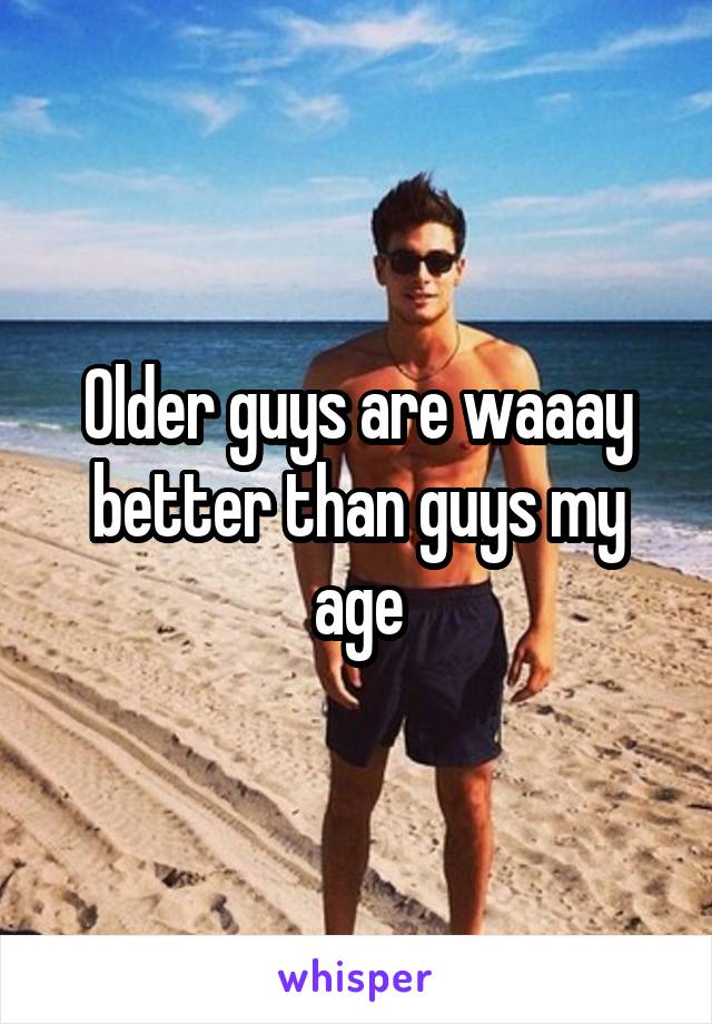 Older guys are waaay better than guys my age