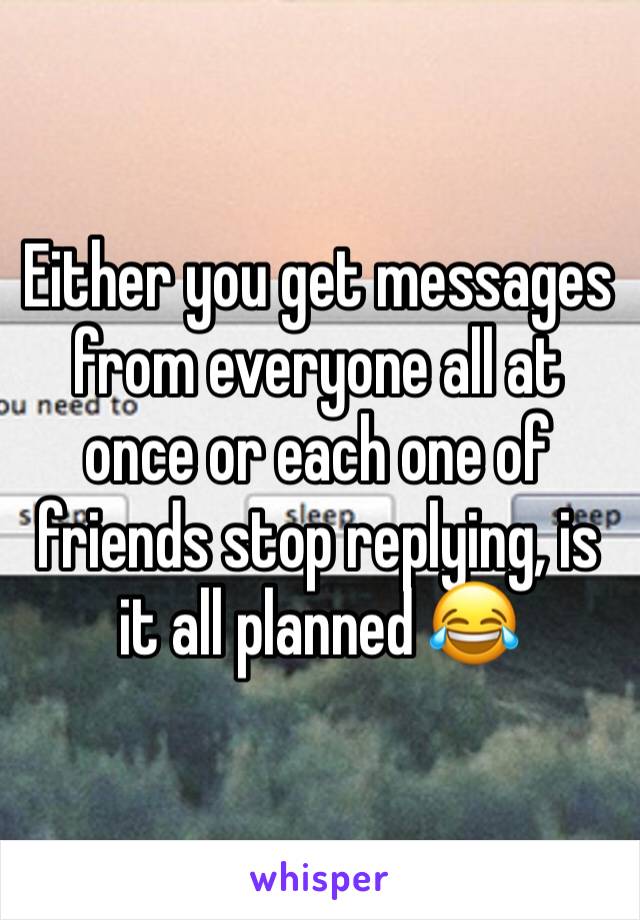 Either you get messages from everyone all at once or each one of friends stop replying, is it all planned 😂
