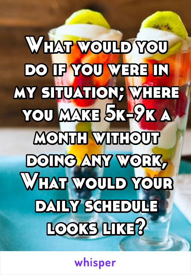 What would you do if you were in my situation; where you make 5k-9k a month without doing any work, What would your daily schedule looks like?
