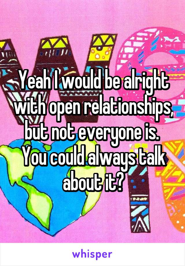 Yeah I would be alright with open relationships, but not everyone is.  You could always talk about it?