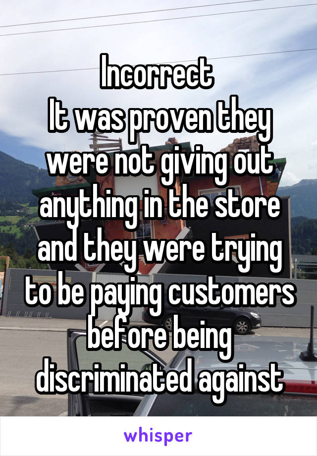 Incorrect 
It was proven they were not giving out anything in the store and they were trying to be paying customers before being discriminated against