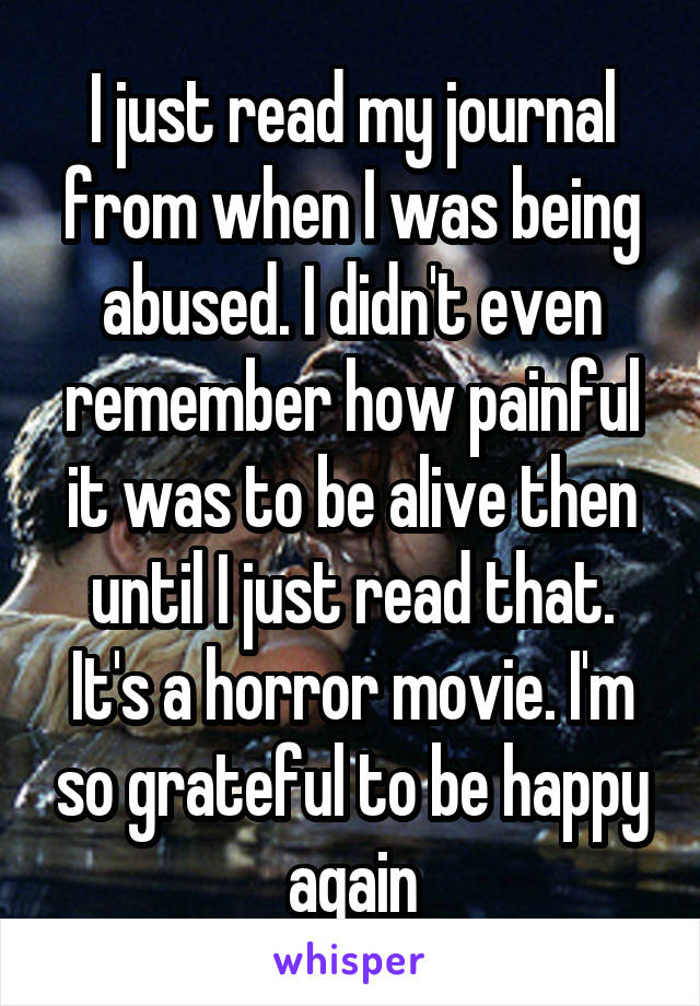 I just read my journal from when I was being abused. I didn't even remember how painful it was to be alive then until I just read that. It's a horror movie. I'm so grateful to be happy again