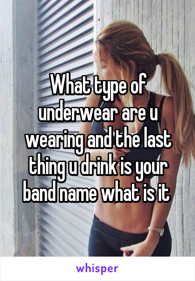 What type of underwear are u wearing and the last thing u drink is your band name what is it 