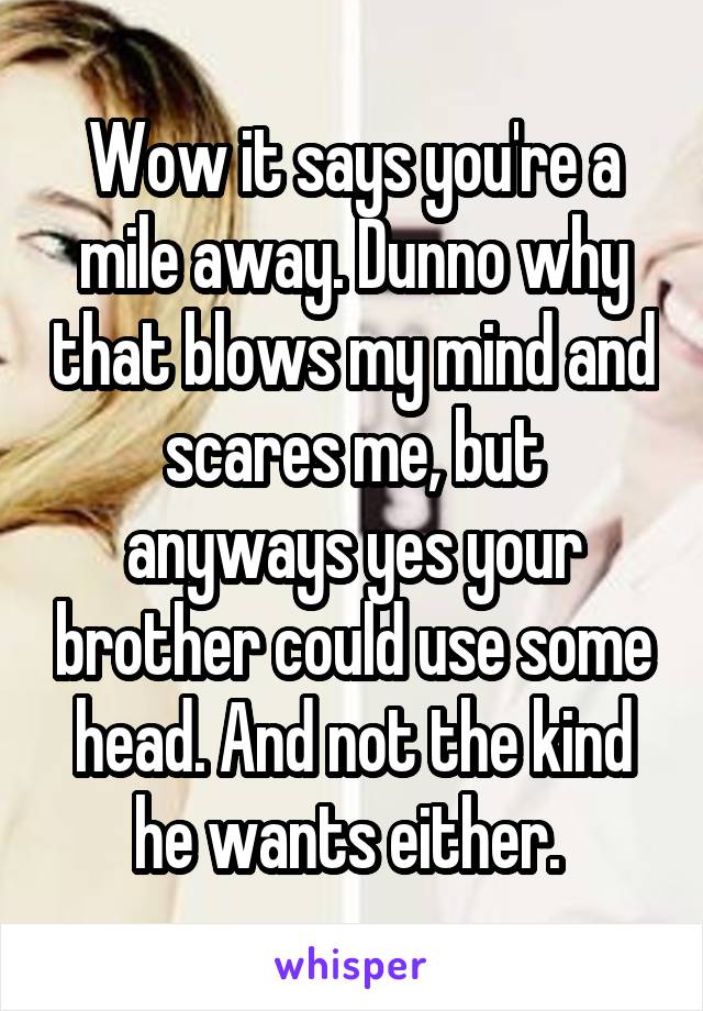 Wow it says you're a mile away. Dunno why that blows my mind and scares me, but anyways yes your brother could use some head. And not the kind he wants either. 
