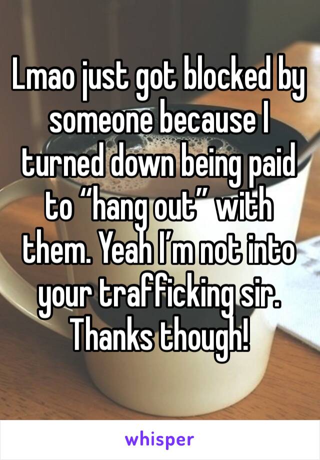Lmao just got blocked by someone because I turned down being paid to “hang out” with them. Yeah I’m not into your trafficking sir. Thanks though! 