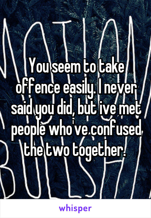 You seem to take offence easily. I never said you did, but ive met people who've confused the two together. 