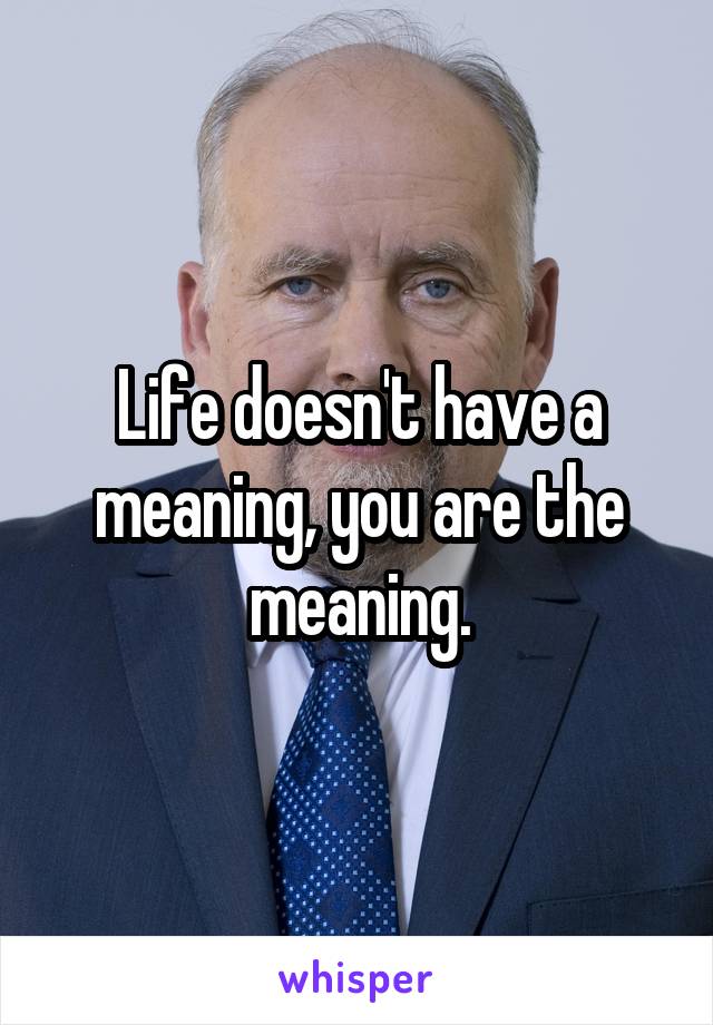 Life doesn't have a meaning, you are the meaning.