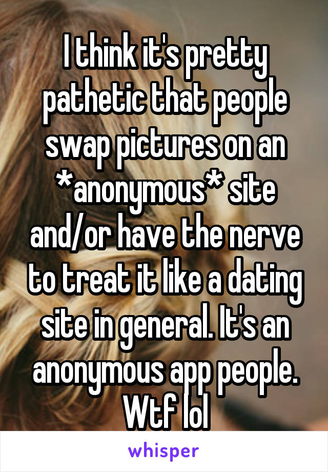 I think it's pretty pathetic that people swap pictures on an *anonymous* site and/or have the nerve to treat it like a dating site in general. It's an anonymous app people. Wtf lol
