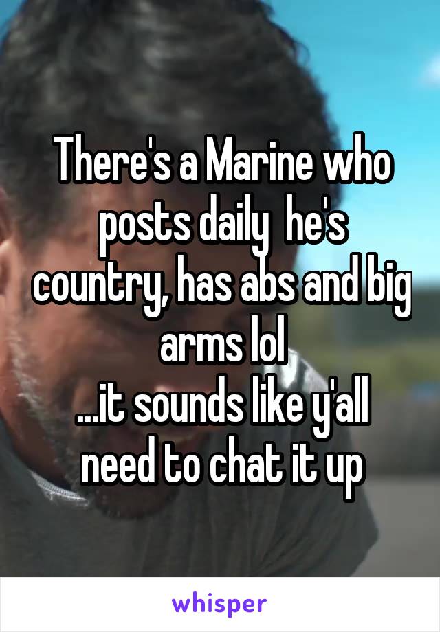 There's a Marine who posts daily  he's country, has abs and big arms lol
...it sounds like y'all need to chat it up