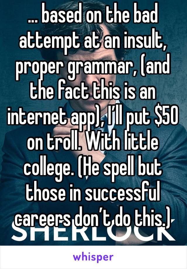 ... based on the bad attempt at an insult, proper grammar, (and the fact this is an internet app), I’ll put $50 on troll. With little college. (He spell but those in successful careers don’t do this.)