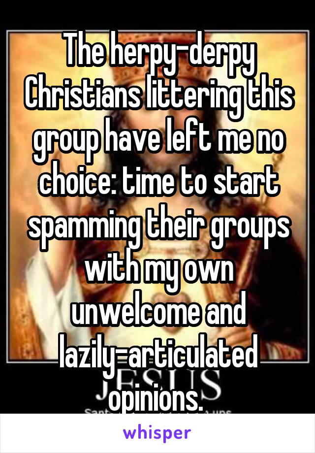 The herpy-derpy Christians littering this group have left me no choice: time to start spamming their groups with my own unwelcome and lazily-articulated opinions. 