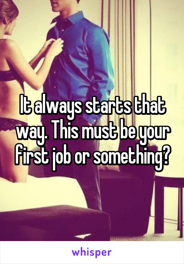 It always starts that way. This must be your first job or something?