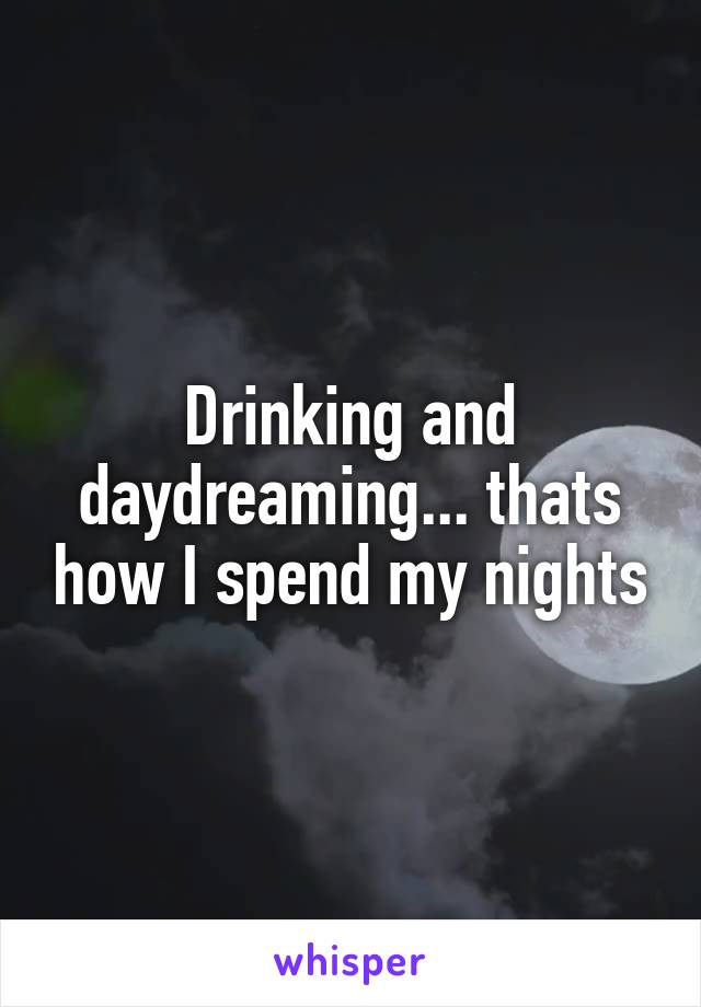 Drinking and daydreaming... thats how I spend my nights