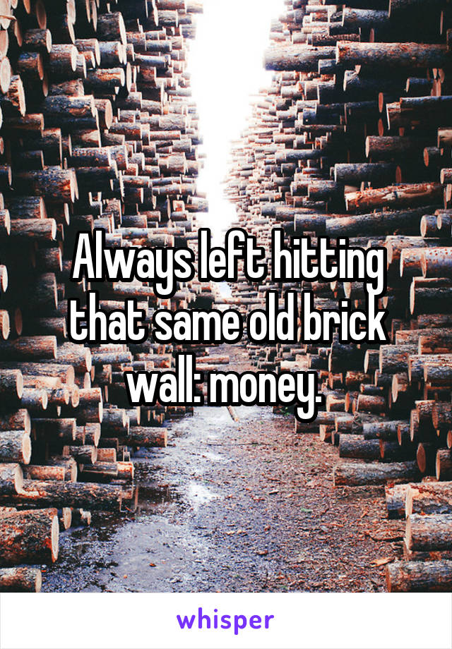 Always left hitting that same old brick wall: money. 