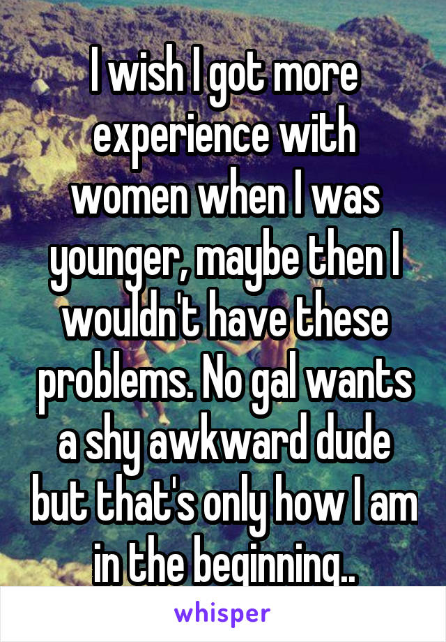 I wish I got more experience with women when I was younger, maybe then I wouldn't have these problems. No gal wants a shy awkward dude but that's only how I am in the beginning..