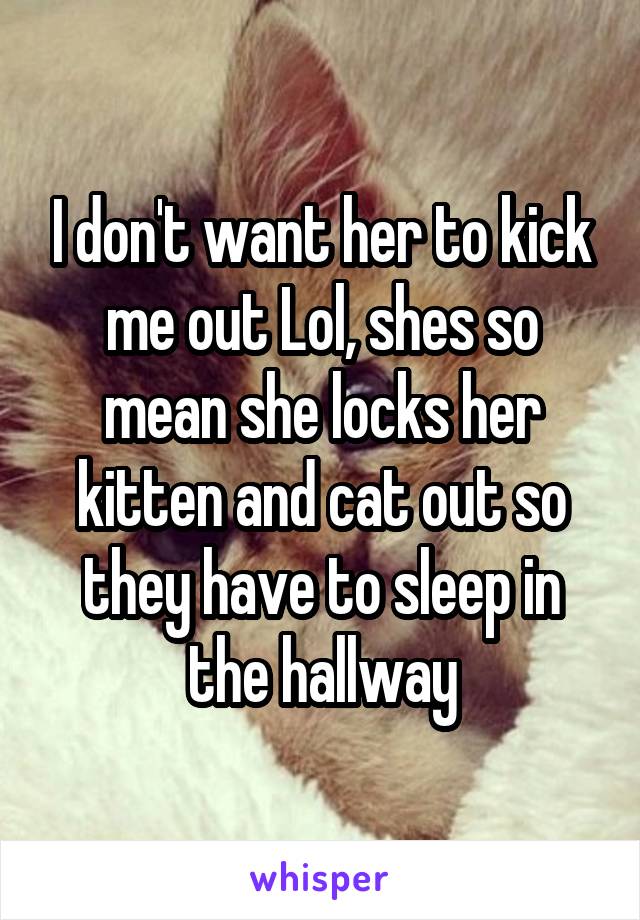 I don't want her to kick me out Lol, shes so mean she locks her kitten and cat out so they have to sleep in the hallway