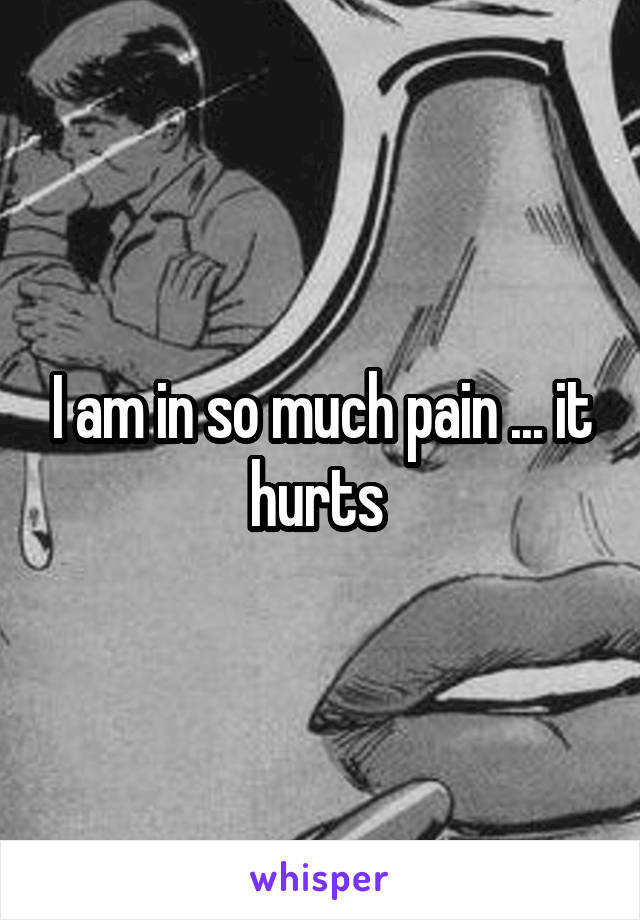 I am in so much pain ... it hurts 