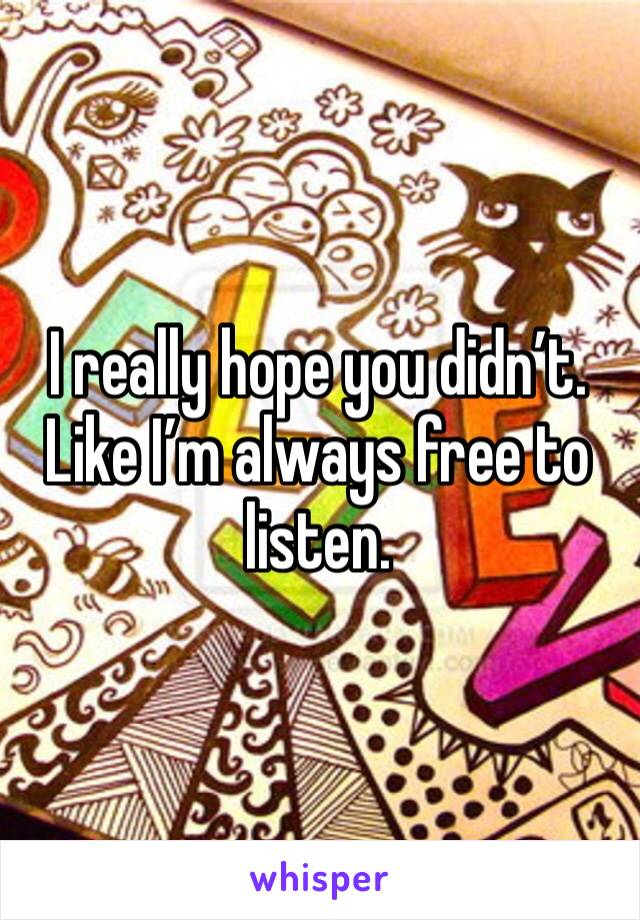I really hope you didn’t. Like I’m always free to listen.