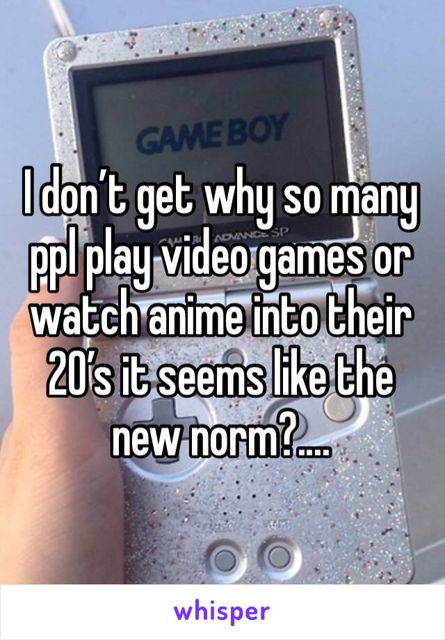 I don’t get why so many ppl play video games or watch anime into their 20’s it seems like the new norm?....