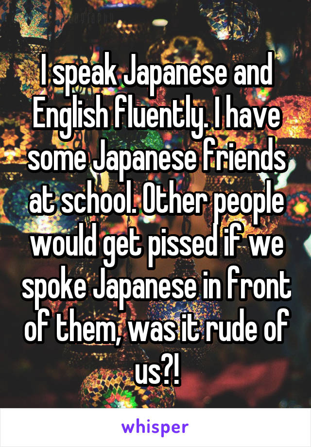 I speak Japanese and English fluently. I have some Japanese friends at school. Other people would get pissed if we spoke Japanese in front of them, was it rude of us?!