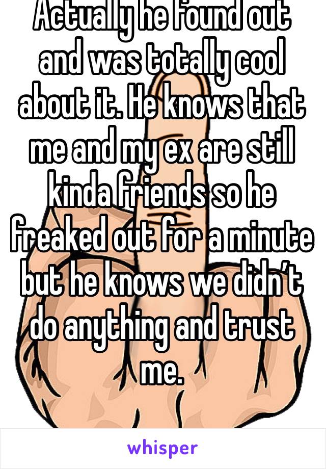 Actually he found out and was totally cool about it. He knows that me and my ex are still kinda friends so he freaked out for a minute but he knows we didn’t do anything and trust me. 