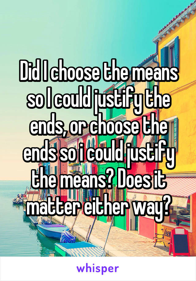 Did I choose the means so I could justify the ends, or choose the ends so i could justify the means? Does it matter either way?