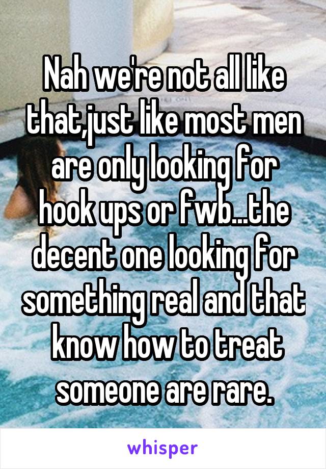 Nah we're not all like that,just like most men are only looking for hook ups or fwb...the decent one looking for something real and that  know how to treat someone are rare.