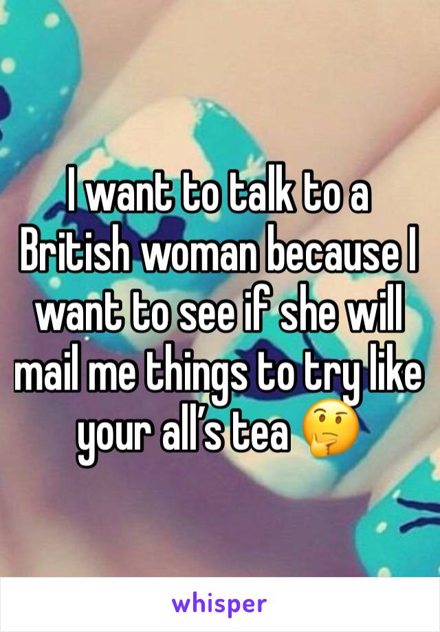 I want to talk to a British woman because I want to see if she will mail me things to try like your all’s tea 🤔