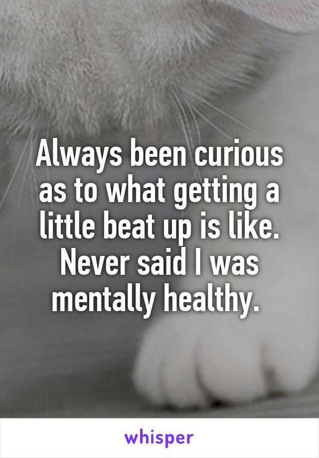 Always been curious as to what getting a little beat up is like. Never said I was mentally healthy. 