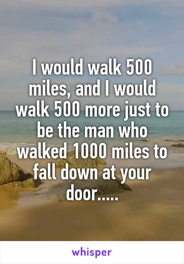 I would walk 500 miles, and I would walk 500 more just to be the man who walked 1000 miles to fall down at your door.....