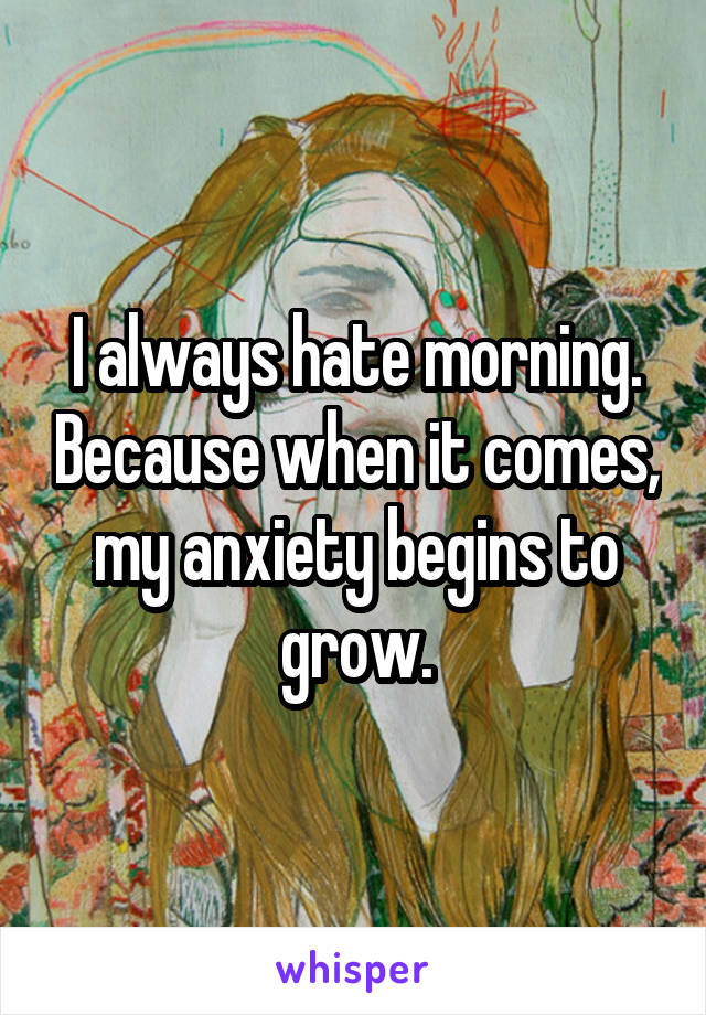I always hate morning. Because when it comes, my anxiety begins to grow.