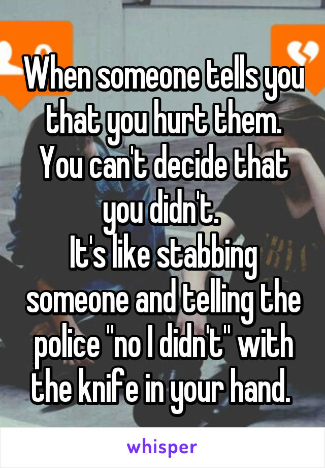 When someone tells you that you hurt them.
You can't decide that you didn't. 
It's like stabbing someone and telling the police "no I didn't" with the knife in your hand. 