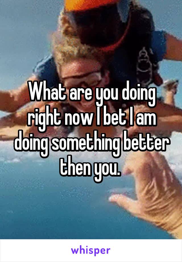 What are you doing right now I bet I am doing something better then you. 