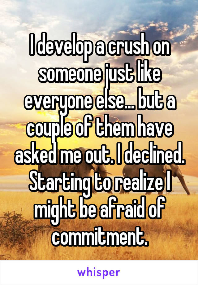 I develop a crush on someone just like everyone else... but a couple of them have asked me out. I declined. Starting to realize I might be afraid of commitment.