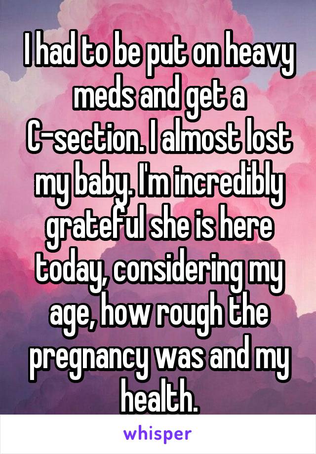 I had to be put on heavy meds and get a C-section. I almost lost my baby. I'm incredibly grateful she is here today, considering my age, how rough the pregnancy was and my health.