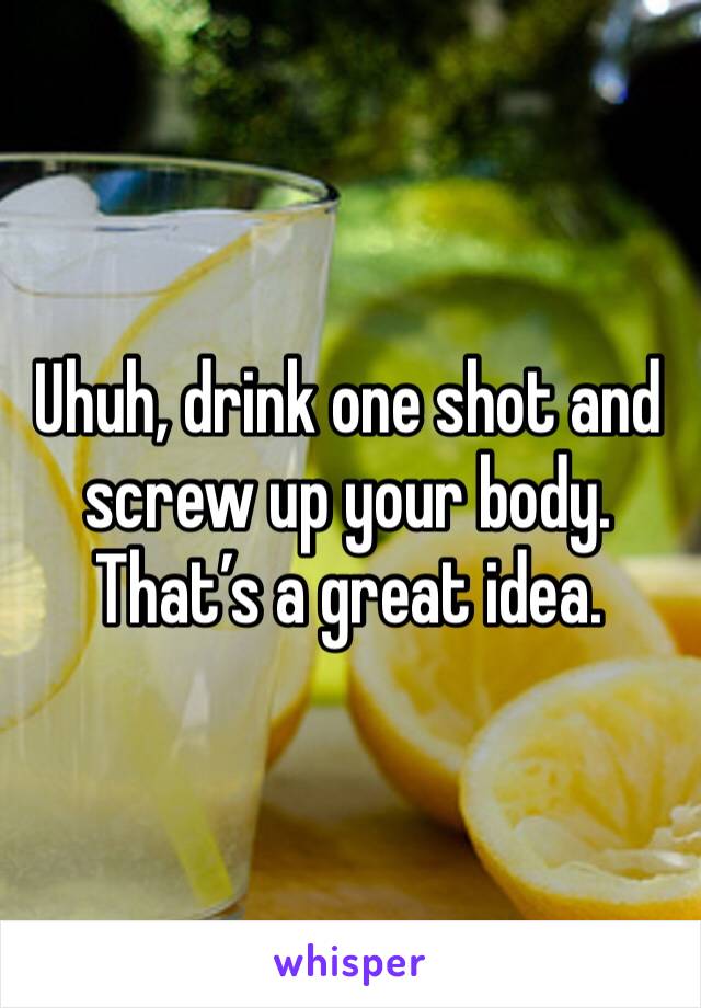 Uhuh, drink one shot and screw up your body. That’s a great idea.