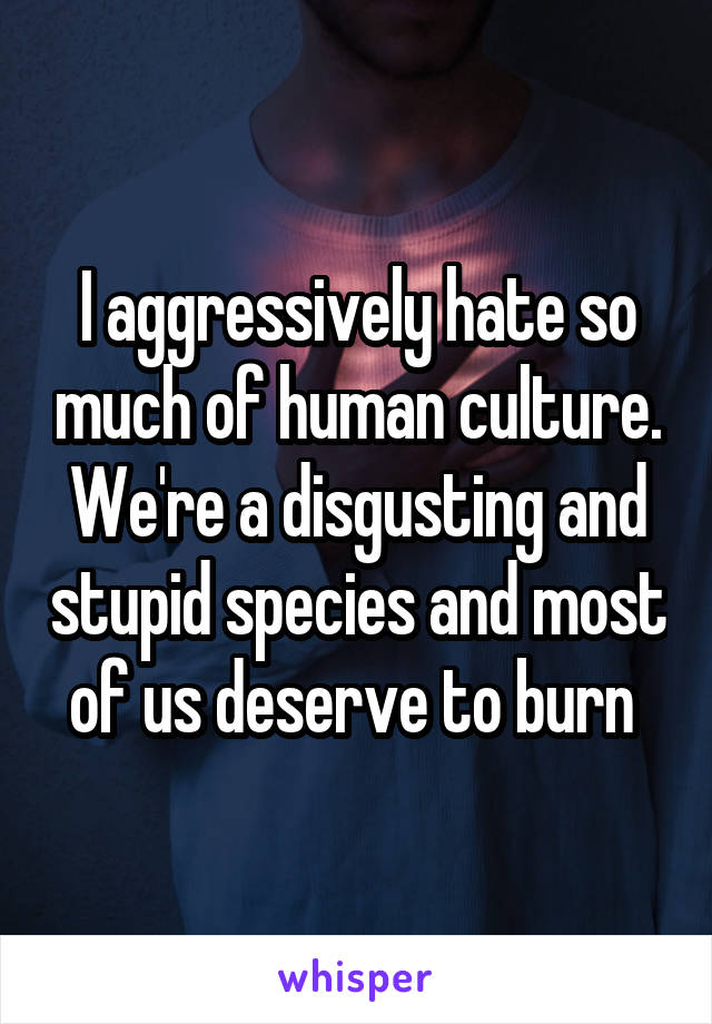 I aggressively hate so much of human culture. We're a disgusting and stupid species and most of us deserve to burn 