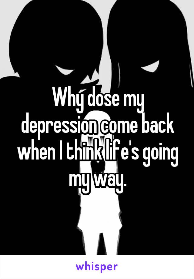 Why dose my depression come back when I think life's going my way.