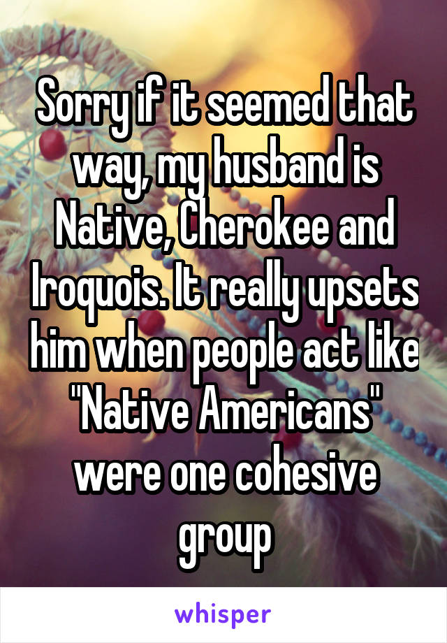 Sorry if it seemed that way, my husband is Native, Cherokee and Iroquois. It really upsets him when people act like "Native Americans" were one cohesive group