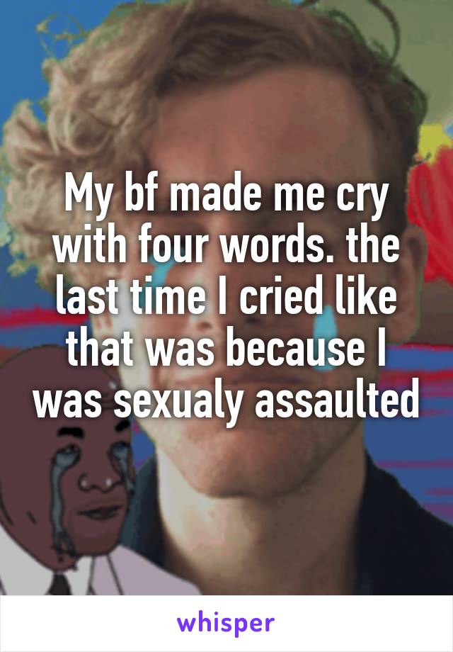 My bf made me cry with four words. the last time I cried like that was because I was sexualy assaulted 