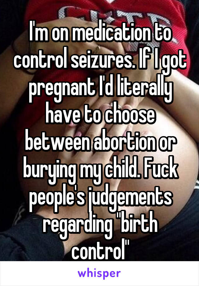 I'm on medication to control seizures. If I got pregnant I'd literally have to choose between abortion or burying my child. Fuck people's judgements regarding "birth control"