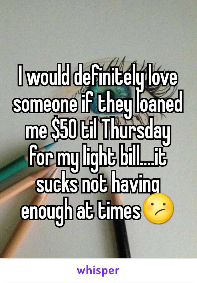 I would definitely love someone if they loaned me $50 til Thursday for my light bill....it sucks not having enough at times😕