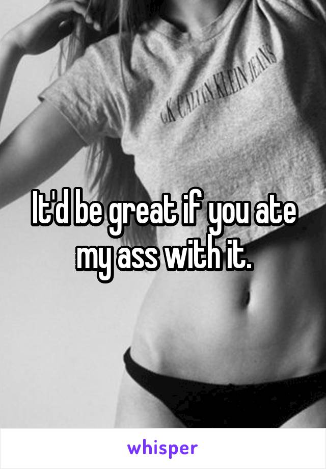 It'd be great if you ate my ass with it.