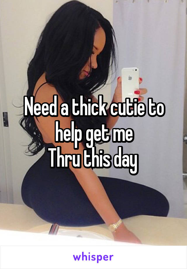 Need a thick cutie to help get me
Thru this day 