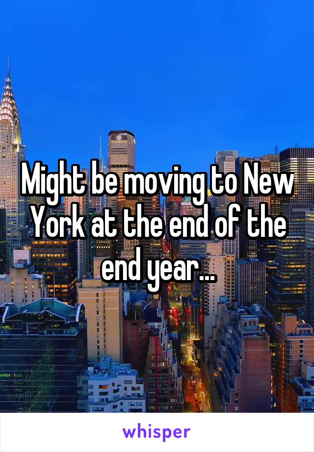 Might be moving to New York at the end of the end year...