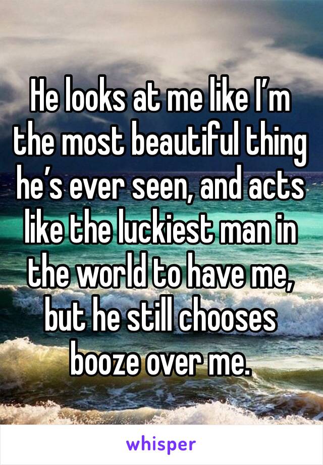 He looks at me like I’m the most beautiful thing he’s ever seen, and acts like the luckiest man in the world to have me, but he still chooses booze over me. 