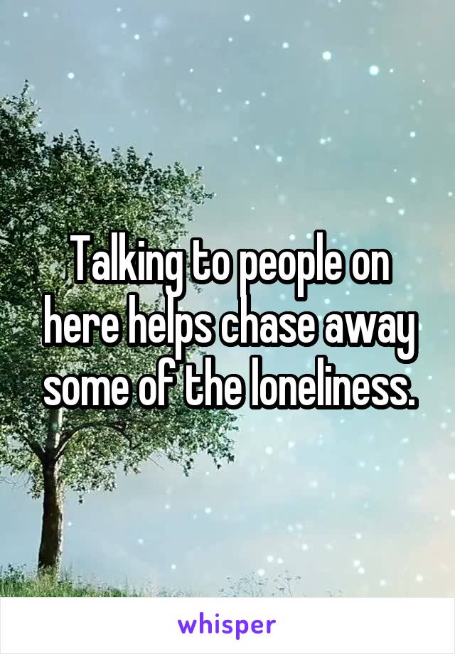 Talking to people on here helps chase away some of the loneliness.