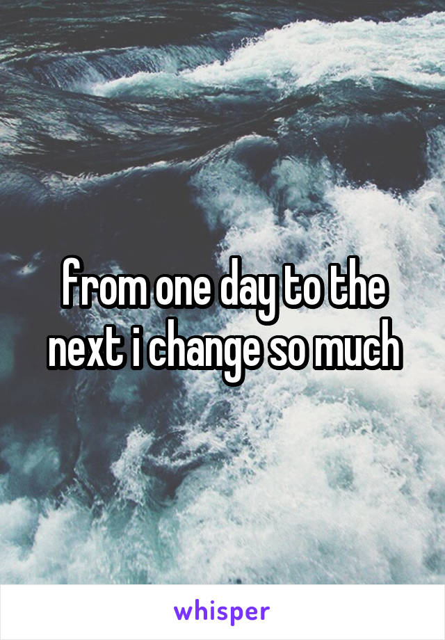 from one day to the next i change so much