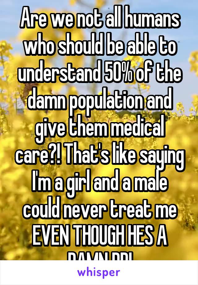 Are we not all humans who should be able to understand 50% of the damn population and give them medical care?! That's like saying I'm a girl and a male could never treat me EVEN THOUGH HES A DAMN DR!